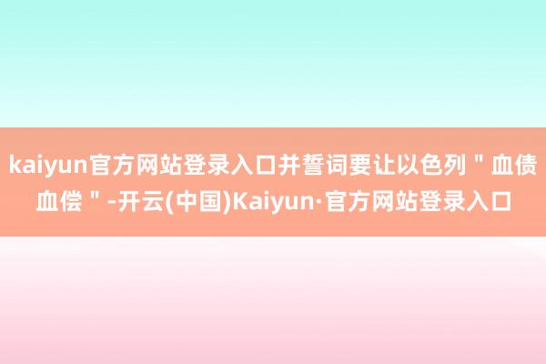 kaiyun官方网站登录入口并誓词要让以色列＂血债血偿＂-开云(中国)Kaiyun·官方网站登录入口