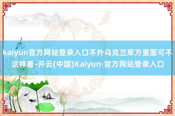 kaiyun官方网站登录入口不外乌克兰军方里面可不这样看-开云(中国)Kaiyun·官方网站登录入口