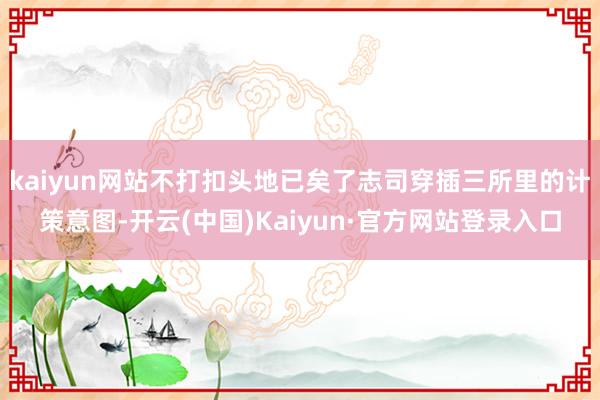 kaiyun网站不打扣头地已矣了志司穿插三所里的计策意图-开云(中国)Kaiyun·官方网站登录入口