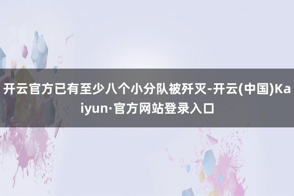 开云官方已有至少八个小分队被歼灭-开云(中国)Kaiyun·官方网站登录入口