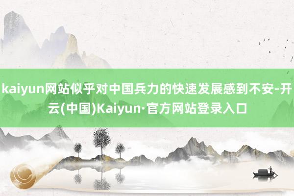 kaiyun网站似乎对中国兵力的快速发展感到不安-开云(中国)Kaiyun·官方网站登录入口