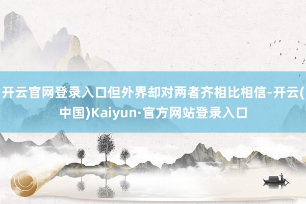 开云官网登录入口但外界却对两者齐相比相信-开云(中国)Kaiyun·官方网站登录入口