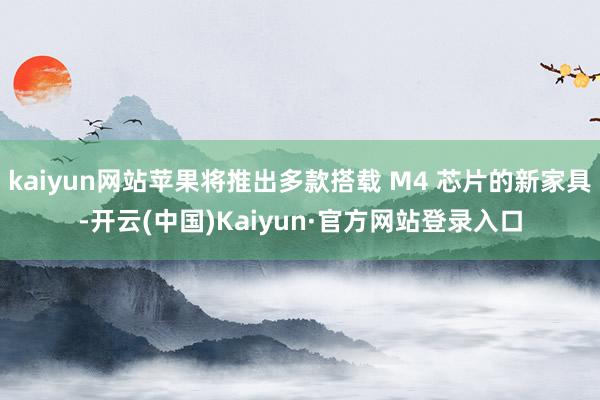 kaiyun网站苹果将推出多款搭载 M4 芯片的新家具-开云(中国)Kaiyun·官方网站登录入口