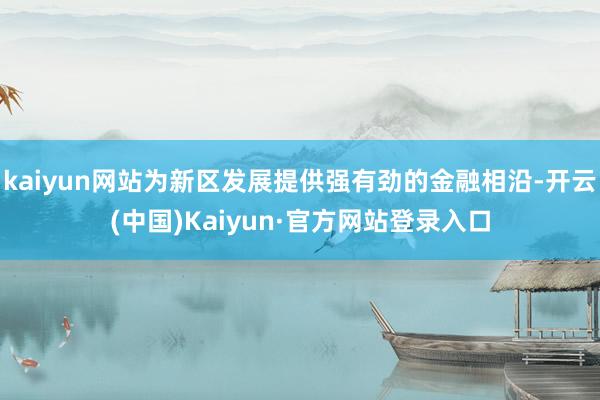 kaiyun网站为新区发展提供强有劲的金融相沿-开云(中国)Kaiyun·官方网站登录入口