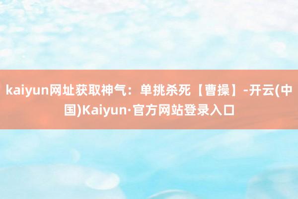 kaiyun网址获取神气：单挑杀死【曹操】-开云(中国)Kaiyun·官方网站登录入口