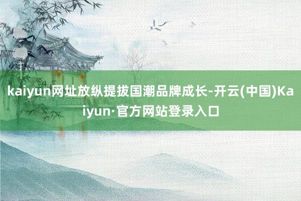 kaiyun网址放纵提拔国潮品牌成长-开云(中国)Kaiyun·官方网站登录入口