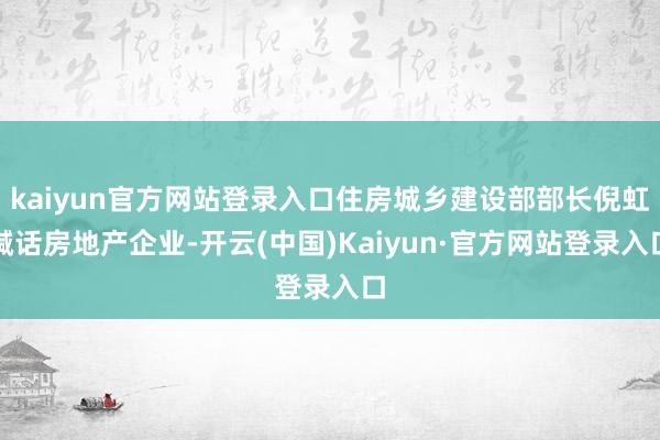 kaiyun官方网站登录入口住房城乡建设部部长倪虹喊话房地产企业-开云(中国)Kaiyun·官方网站登录入口