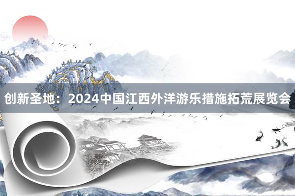 创新圣地：2024中国江西外洋游乐措施拓荒展览会