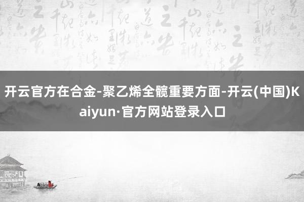 开云官方在合金-聚乙烯全髋重要方面-开云(中国)Kaiyun·官方网站登录入口