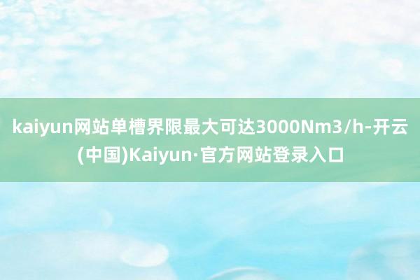 kaiyun网站单槽界限最大可达3000Nm3/h-开云(中国)Kaiyun·官方网站登录入口