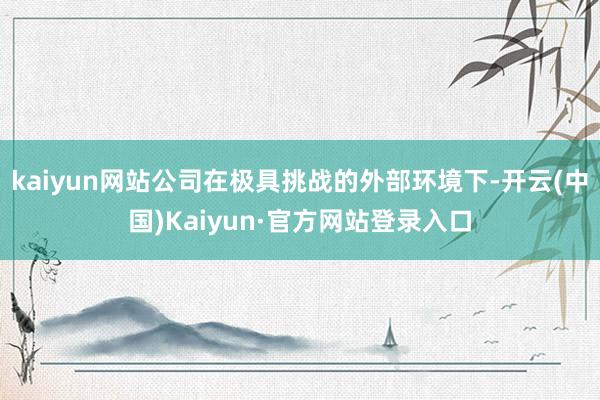 kaiyun网站公司在极具挑战的外部环境下-开云(中国)Kaiyun·官方网站登录入口