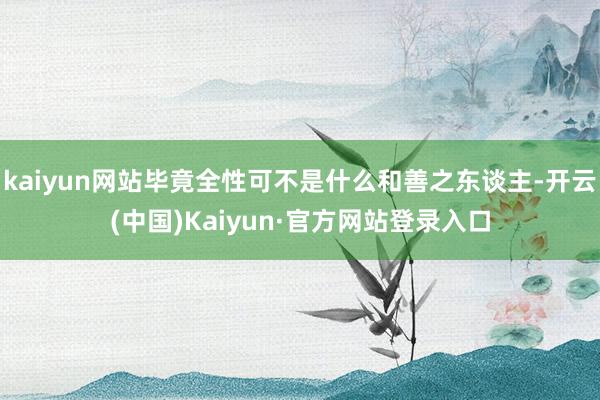 kaiyun网站毕竟全性可不是什么和善之东谈主-开云(中国)Kaiyun·官方网站登录入口