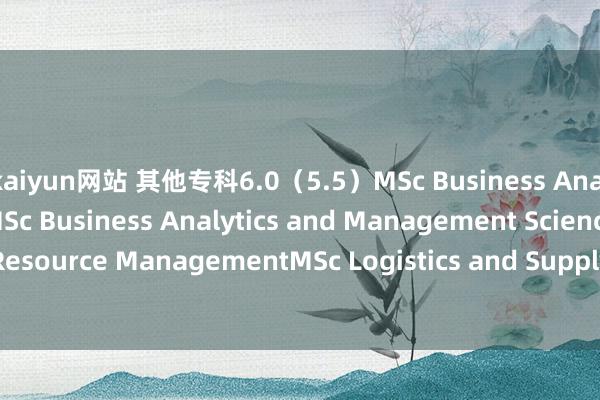 kaiyun网站 其他专科6.0（5.5）MSc Business Analytics and FinanceMSc Business Analytics and Management ScienceMSc Human Resource ManagementMSc Logistics and Supply Chain AnalyticsLLM LawsLLM Maritime LawLLM Int